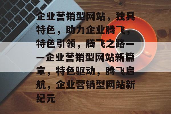 企业营销型网站，独具特色，助力企业腾飞，特色引领，腾飞之路——企业营销型网站新篇章，特色驱动，腾飞启航，企业营销型网站新纪元