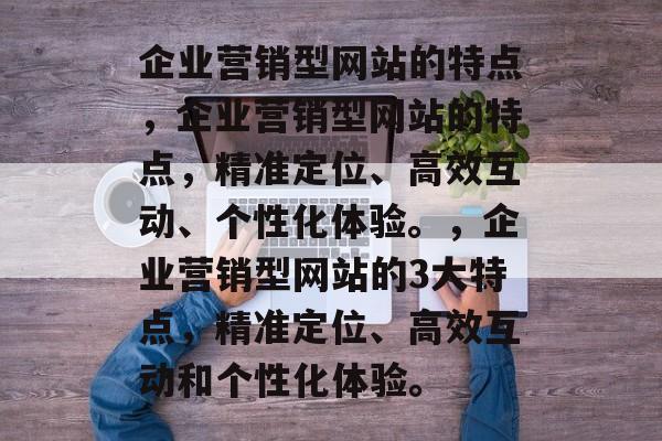 企业营销型网站的特点，企业营销型网站的特点，精准定位、高效互动、个性化体验。，企业营销型网站的3大特点，精准定位、高效互动和个性化体验。