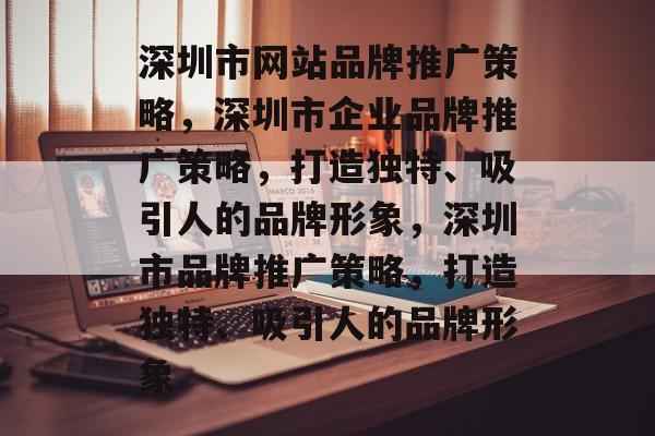 深圳市网站品牌推广策略，深圳市企业品牌推广策略，打造独特、吸引人的品牌形象，深圳市品牌推广策略，打造独特、吸引人的品牌形象