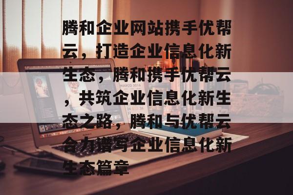 腾和企业网站携手优帮云，打造企业信息化新生态，腾和携手优帮云，共筑企业信息化新生态之路，腾和与优帮云合力谱写企业信息化新生态篇章