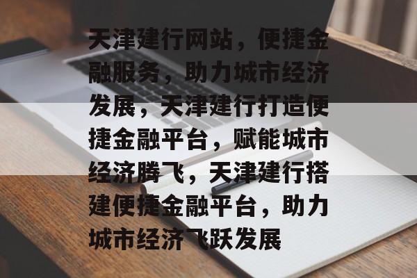 天津建行网站，便捷金融服务，助力城市经济发展，天津建行打造便捷金融平台，赋能城市经济腾飞，天津建行搭建便捷金融平台，助力城市经济飞跃发展