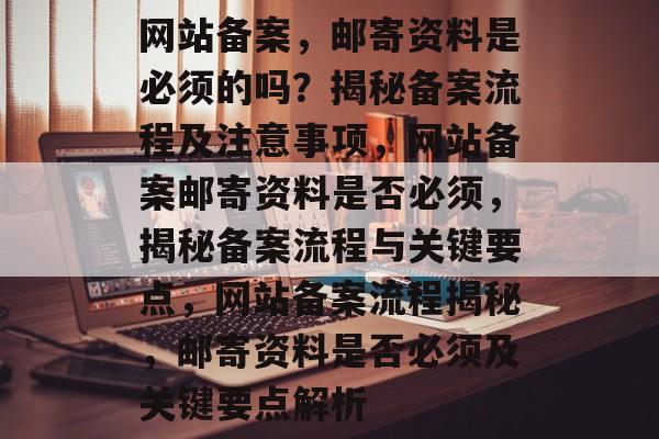 网站备案，邮寄资料是必须的吗？揭秘备案流程及注意事项，网站备案邮寄资料是否必须，揭秘备案流程与关键要点，网站备案流程揭秘，邮寄资料是否必须及关键要点解析
