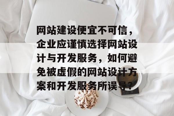网站建设便宜不可信，企业应谨慎选择网站设计与开发服务，如何避免被虚假的网站设计方案和开发服务所误导？