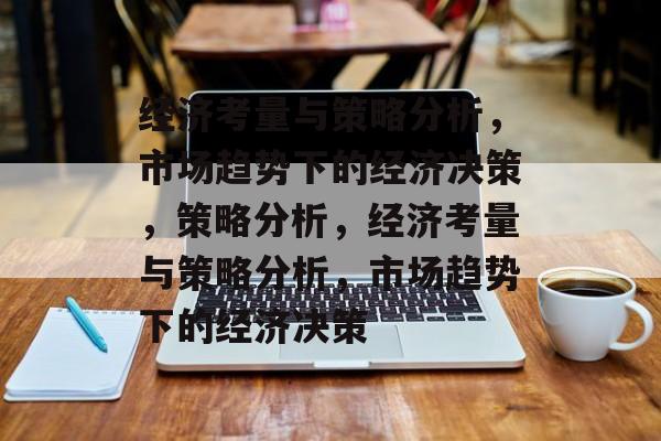 经济考量与策略分析，市场趋势下的经济决策，策略分析，经济考量与策略分析，市场趋势下的经济决策