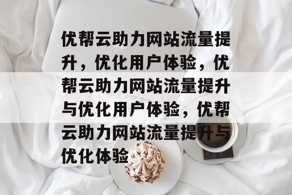 优帮云助力网站流量提升，优化用户体验，优帮云助力网站流量提升与优化用户体验，优帮云助力网站流量提升与优化体验