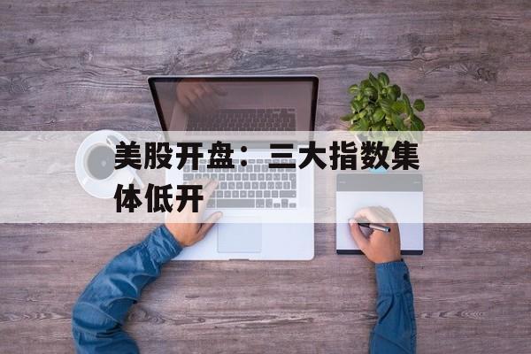 美股开盘：三大指数集体低开