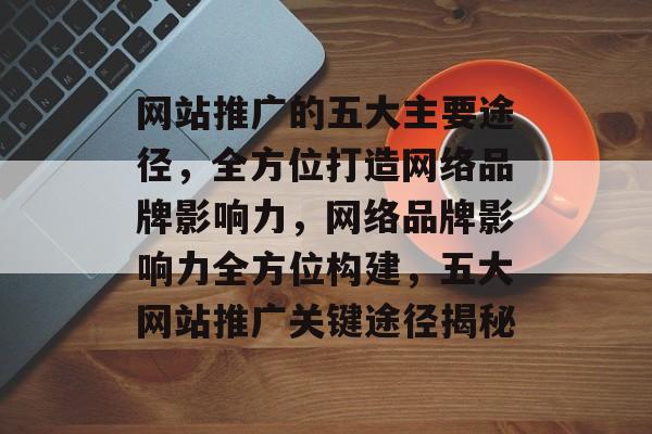 网站推广的五大主要途径，全方位打造网络品牌影响力，网络品牌影响力全方位构建，五大网站推广关键途径揭秘