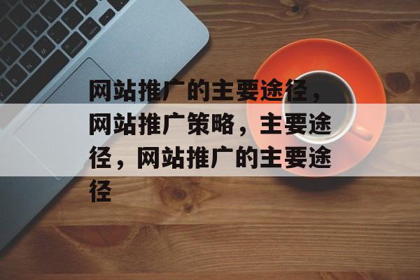 网站推广的主要途径，网站推广策略，主要途径，网站推广的主要途径
