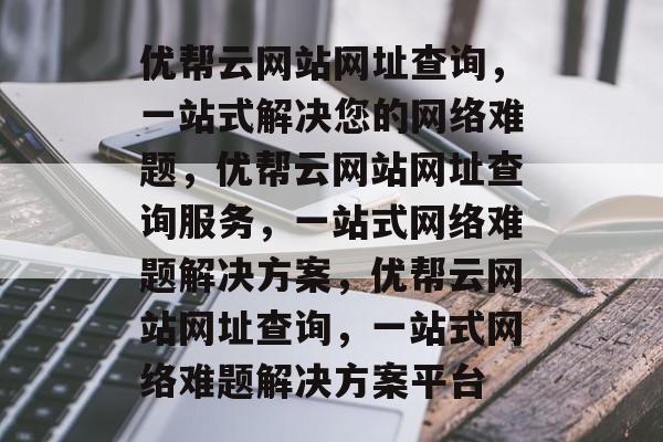 优帮云网站网址查询，一站式解决您的网络难题，优帮云网站网址查询服务，一站式网络难题解决方案，优帮云网站网址查询，一站式网络难题解决方案平台