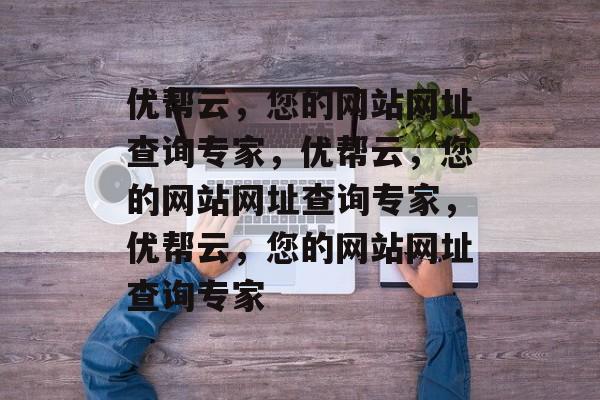优帮云，您的网站网址查询专家，优帮云，您的网站网址查询专家，优帮云，您的网站网址查询专家