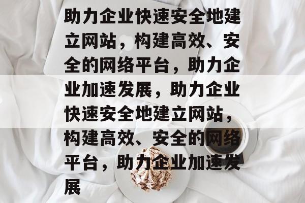 助力企业快速安全地建立网站，构建高效、安全的网络平台，助力企业加速发展，助力企业快速安全地建立网站，构建高效、安全的网络平台，助力企业加速发展