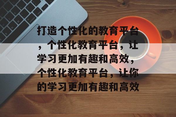 打造个性化的教育平台，个性化教育平台，让学习更加有趣和高效，个性化教育平台，让你的学习更加有趣和高效