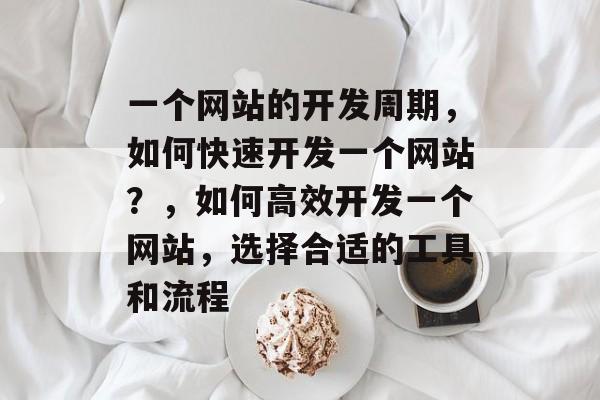 一个网站的开发周期，如何快速开发一个网站？，如何高效开发一个网站，选择合适的工具和流程