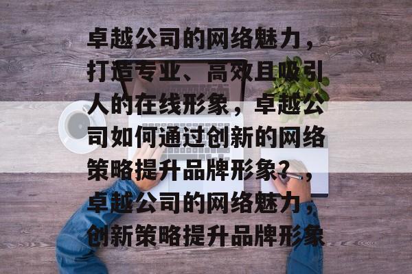 卓越公司的网络魅力，打造专业、高效且吸引人的在线形象，卓越公司如何通过创新的网络策略提升品牌形象？，卓越公司的网络魅力，创新策略提升品牌形象