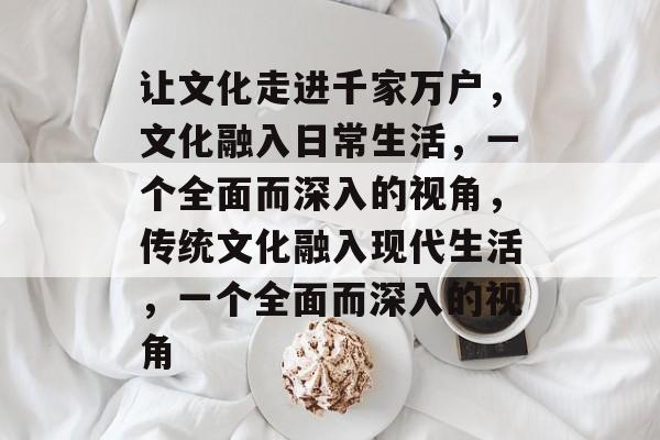 让文化走进千家万户，文化融入日常生活，一个全面而深入的视角，传统文化融入现代生活，一个全面而深入的视角