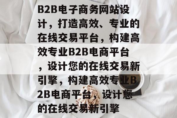 B2B电子商务网站设计，打造高效、专业的在线交易平台，构建高效专业B2B电商平台，设计您的在线交易新引擎，构建高效专业B2B电商平台，设计您的在线交易新引擎