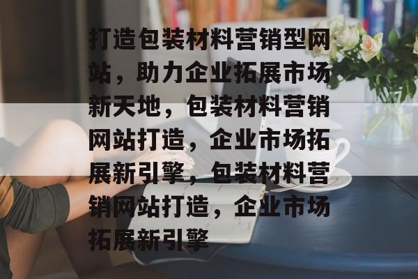 打造包装材料营销型网站，助力企业拓展市场新天地，包装材料营销网站打造，企业市场拓展新引擎，包装材料营销网站打造，企业市场拓展新引擎