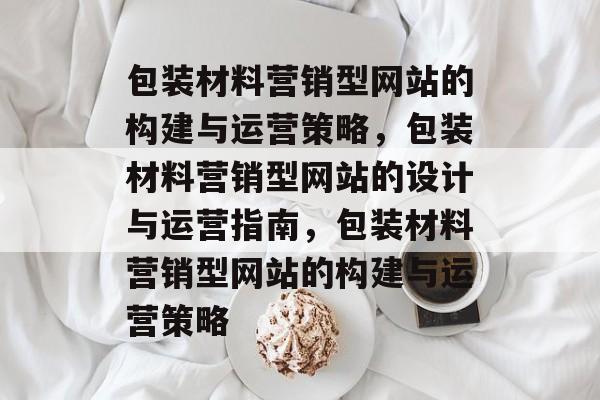 包装材料营销型网站的构建与运营策略，包装材料营销型网站的设计与运营指南，包装材料营销型网站的构建与运营策略