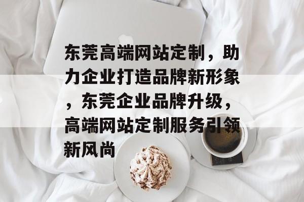 东莞高端网站定制，助力企业打造品牌新形象，东莞企业品牌升级，高端网站定制服务引领新风尚