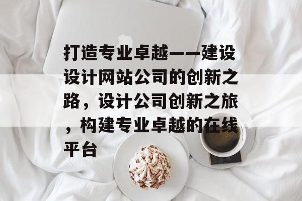 打造专业卓越——建设设计网站公司的创新之路，设计公司创新之旅，构建专业卓越的在线平台