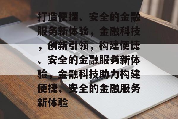 打造便捷、安全的金融服务新体验，金融科技，创新引领，构建便捷、安全的金融服务新体验，金融科技助力构建便捷、安全的金融服务新体验