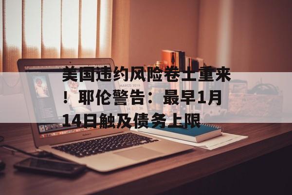 美国违约风险卷土重来！耶伦警告：最早1月14日触及债务上限