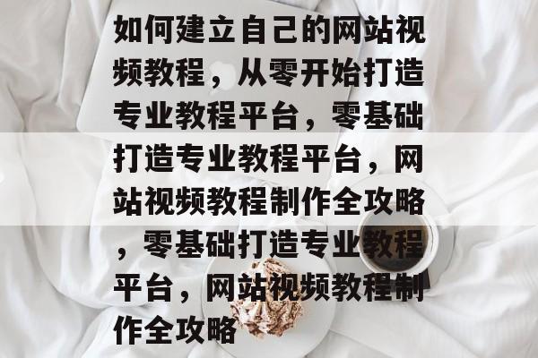 如何建立自己的网站视频教程，从零开始打造专业教程平台，零基础打造专业教程平台，网站视频教程制作全攻略，零基础打造专业教程平台，网站视频教程制作全攻略