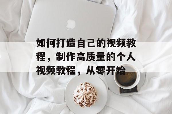 如何打造自己的视频教程，制作高质量的个人视频教程，从零开始