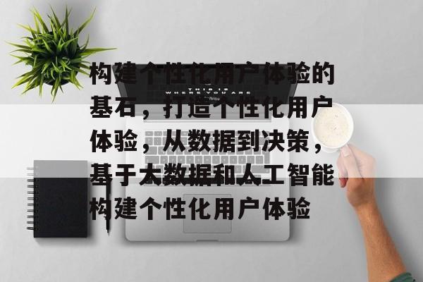 构建个性化用户体验的基石，打造个性化用户体验，从数据到决策，基于大数据和人工智能构建个性化用户体验