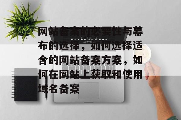 网站备案的必要性与幕布的选择，如何选择适合的网站备案方案，如何在网站上获取和使用域名备案