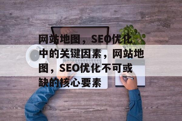 网站地图，SEO优化中的关键因素，网站地图，SEO优化不可或缺的核心要素