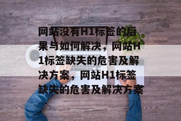 网站没有H1标签的后果与如何解决，网站H1标签缺失的危害及解决方案，网站H1标签缺失的危害及解决方案