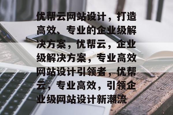优帮云网站设计，打造高效、专业的企业级解决方案，优帮云，企业级解决方案，专业高效网站设计引领者，优帮云，专业高效，引领企业级网站设计新潮流