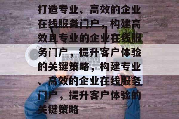 打造专业、高效的企业在线服务门户，构建高效且专业的企业在线服务门户，提升客户体验的关键策略，构建专业、高效的企业在线服务门户，提升客户体验的关键策略