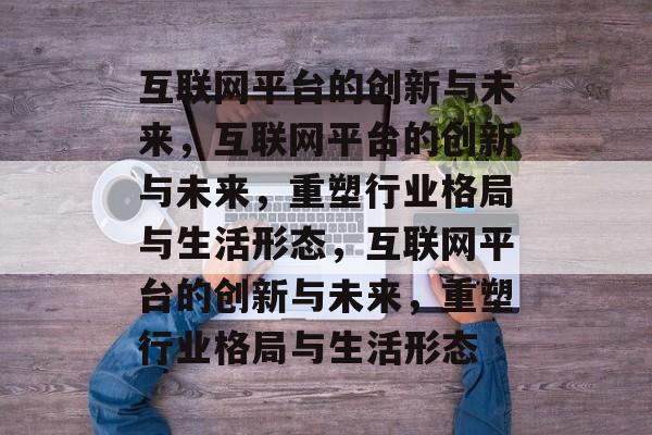 互联网平台的创新与未来，互联网平台的创新与未来，重塑行业格局与生活形态，互联网平台的创新与未来，重塑行业格局与生活形态