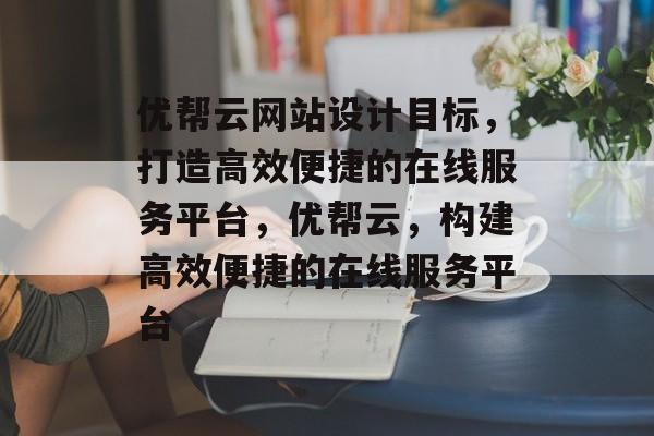优帮云网站设计目标，打造高效便捷的在线服务平台，优帮云，构建高效便捷的在线服务平台