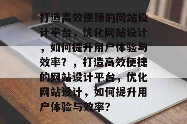 打造高效便捷的网站设计平台，优化网站设计，如何提升用户体验与效率？，打造高效便捷的网站设计平台，优化网站设计，如何提升用户体验与效率？