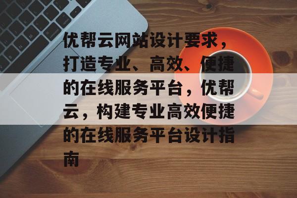 优帮云网站设计要求，打造专业、高效、便捷的在线服务平台，优帮云，构建专业高效便捷的在线服务平台设计指南
