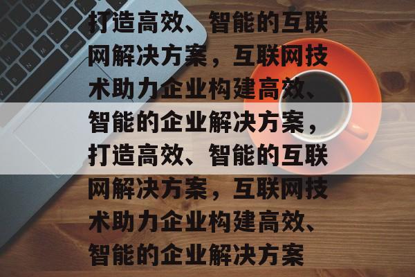 打造高效、智能的互联网解决方案，互联网技术助力企业构建高效、智能的企业解决方案，打造高效、智能的互联网解决方案，互联网技术助力企业构建高效、智能的企业解决方案