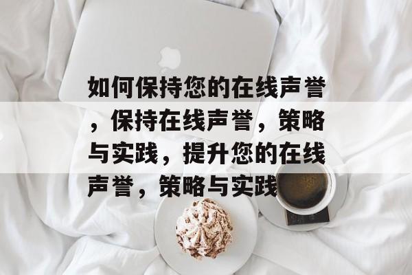 如何保持您的在线声誉，保持在线声誉，策略与实践，提升您的在线声誉，策略与实践