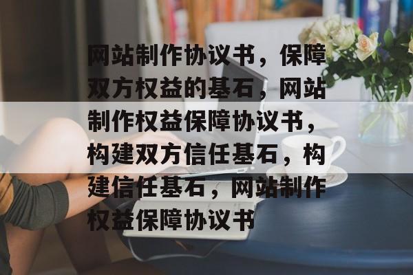 网站制作协议书，保障双方权益的基石，网站制作权益保障协议书，构建双方信任基石，构建信任基石，网站制作权益保障协议书