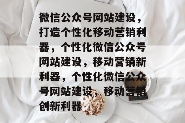 微信公众号网站建设，打造个性化移动营销利器，个性化微信公众号网站建设，移动营销新利器，个性化微信公众号网站建设，移动营销创新利器