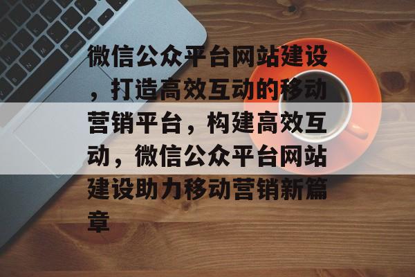 微信公众平台网站建设，打造高效互动的移动营销平台，构建高效互动，微信公众平台网站建设助力移动营销新篇章