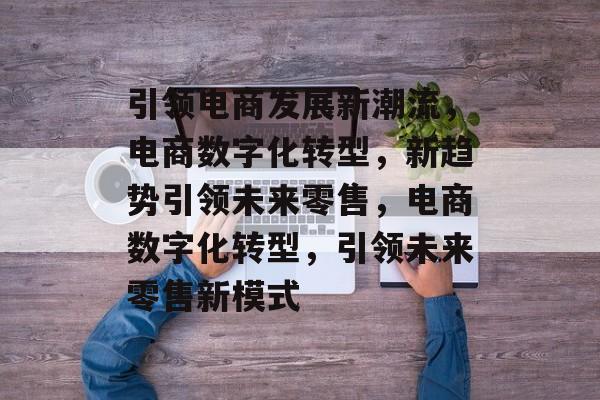 引领电商发展新潮流，电商数字化转型，新趋势引领未来零售，电商数字化转型，引领未来零售新模式