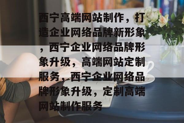 西宁高端网站制作，打造企业网络品牌新形象，西宁企业网络品牌形象升级，高端网站定制服务，西宁企业网络品牌形象升级，定制高端网站制作服务