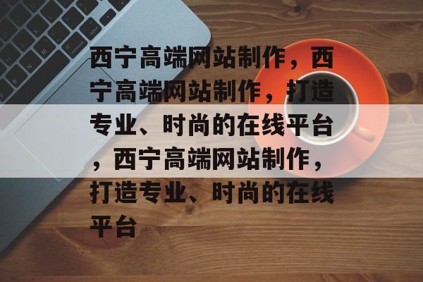 西宁高端网站制作，西宁高端网站制作，打造专业、时尚的在线平台，西宁高端网站制作，打造专业、时尚的在线平台