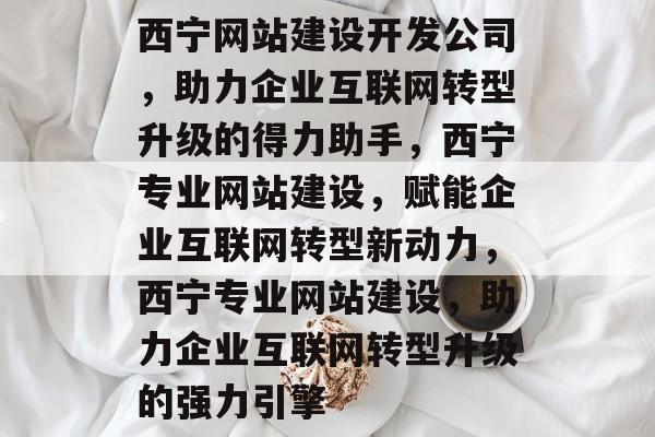 西宁网站建设开发公司，助力企业互联网转型升级的得力助手，西宁专业网站建设，赋能企业互联网转型新动力，西宁专业网站建设，助力企业互联网转型升级的强力引擎