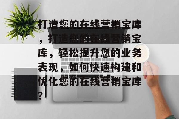 打造您的在线营销宝库，打造您的在线营销宝库，轻松提升您的业务表现，如何快速构建和优化您的在线营销宝库？