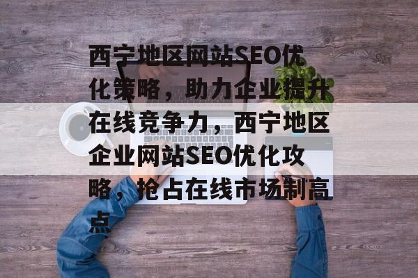 西宁地区网站SEO优化策略，助力企业提升在线竞争力，西宁地区企业网站SEO优化攻略，抢占在线市场制高点