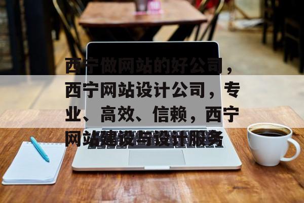 西宁做网站的好公司，西宁网站设计公司，专业、高效、信赖，西宁网站建设与设计服务